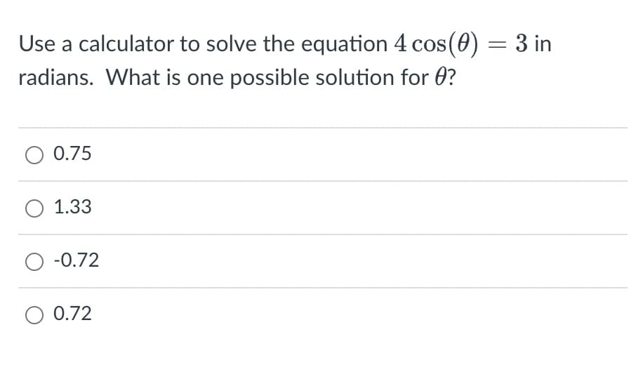 Use a calculator to solve the equation 4 cos(0) = 3 in
radians. What is one possible solution for ?
O 0.75
1.33
O -0.72
O 0.72