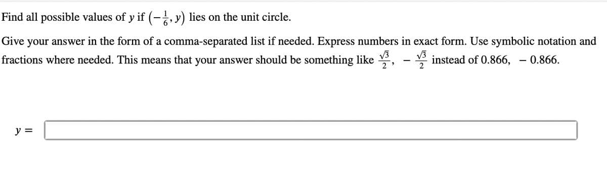 Find all possible values of y if (-1, y) lies on the unit circle.
Give your answer in the form of a comma-separated list if needed. Express numbers in exact form. Use symbolic notation and
√3
fractions where needed. This means that your answer should be something like, instead of 0.866, – 0.866.
2
y =
-