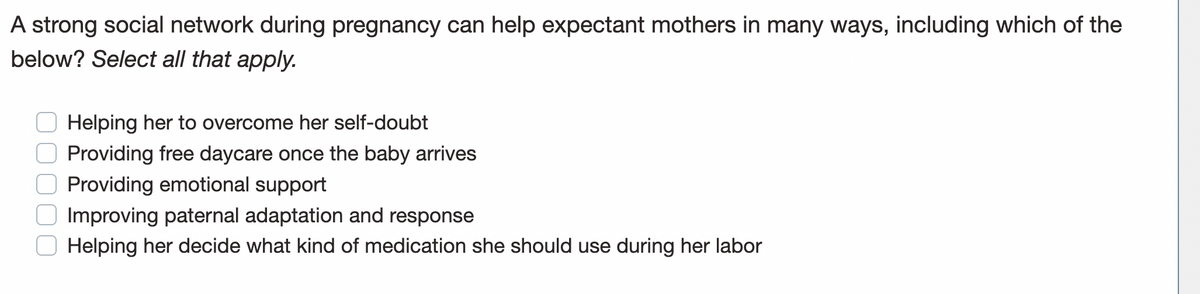 A strong social network during pregnancy can help expectant mothers in many ways, including which of the
below? Select all that apply.
Helping her to overcome her self-doubt
Providing free daycare once the baby arrives
O Providing emotional support
Improving paternal adaptation and response
Helping her decide what kind of medication she should use during her labor