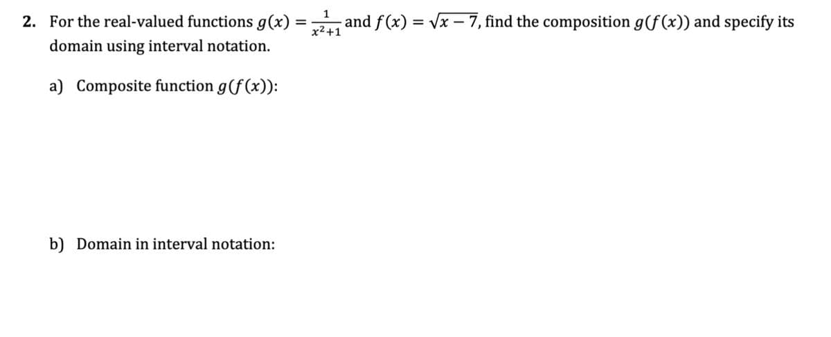 2. For the real-valued functions g(x) =
=
domain using interval notation.
a) Composite function g(f(x)):
b) Domain in interval notation:
1
- and f(x) = √√x - 7, find the composition g(f(x)) and specify its
x²+1