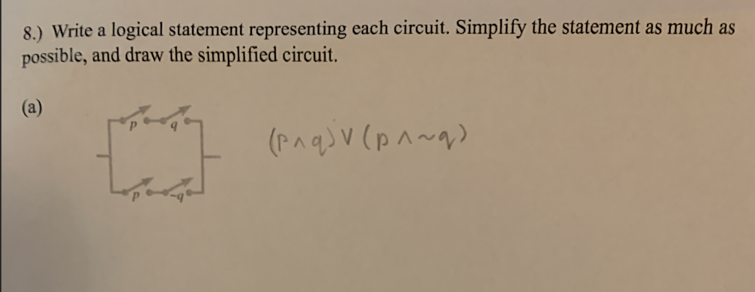 8.) Write a logical statement representing each circuit. Simplify the statement as much as
possible, and draw the simplified circuit.
(a)
✩
(p^q)v (p^~q)