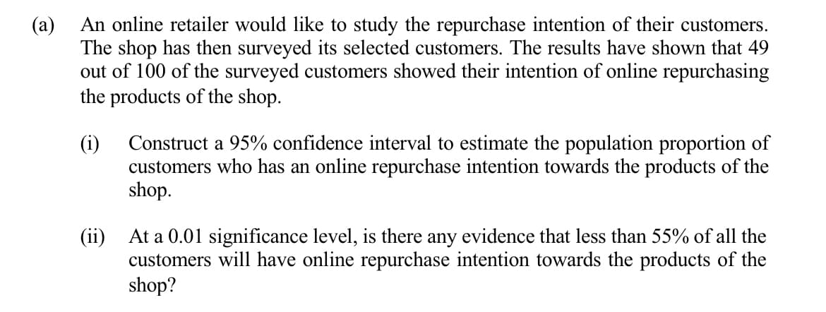 An online retailer would like to study the repurchase intention of their customers.
The shop has then surveyed its selected customers. The results have shown that 49
out of 100 of the surveyed customers showed their intention of online repurchasing
the products of the shop.
(a)
(i)
Construct a 95% confidence interval to estimate the population proportion of
customers who has an online repurchase intention towards the products of the
shop.
(ii) At a 0.01 significance level, is there any evidence that less than 55% of all the
customers will have online repurchase intention towards the products of the
shop?
