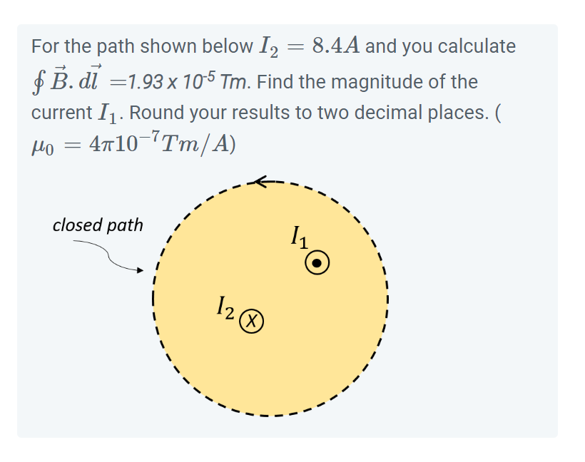 For the path shown below 12
8.4A and you calculate
B. di =1.93 x 105 Tm. Find the magnitude of the
current I₁. Round your results to two decimal places. (
: 4π10¯7Tm/A)
но =
closed path
12
(X)
=
1₁