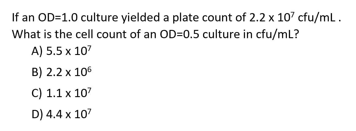 If an OD=1.0 culture yielded a plate count of 2.2 x 107 cfu/mL.
What is the cell count of an OD=0.5 culture in cfu/mL?
A) 5.5 x 107
B) 2.2 x 106
C) 1.1 x 107
D) 4.4 x 107