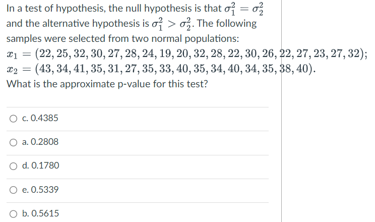 In a test of hypothesis, the null hypothesis is that o = 2
and the alternative hypothesis is o> 2. The following
samples were selected from two normal populations:
X1 (22, 25, 32, 30, 27, 28, 24, 19, 20, 32, 28, 22, 30, 26, 22, 27, 23, 27, 32);
x2 =
(43, 34, 41, 35, 31, 27, 35, 33, 40, 35, 34, 40, 34, 35, 38, 40).
What is the approximate p-value for this test?
O c. 0.4385
a. 0.2808
O d. 0.1780
O e. 0.5339
O b. 0.5615