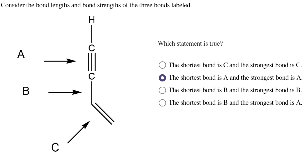 Consider the bond lengths and bond strengths of the three bonds labeled.
H
A
B
C
Which statement is true?
The shortest bond is C and the strongest bond is C.
The shortest bond is A and the strongest bond is A.
The shortest bond is B and the strongest bond is B.
The shortest bond is B and the strongest bond is A.