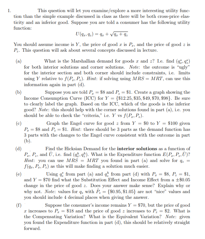 1.
This question will let you examine/explore a more interesting utility func-
tion than the simple example discussed in class as there will be both cross-price elas-
ticity and an inferior good. Suppose you are told a consumer has the following utility
function:
U (9219₂) = 9z+√9z+ 9₂
You should assume income is Y, the price of good r is P2, and the price of good z is
P₂. This question will ask about several concepts discussed in lecture.
(a)
What is the Marshallian demand for goods x and z? I.e. find (qq)
for both interior solutions and corner solutions. Note: the outcome is "ugly"
for the interior section and both corner should include constraints, i.e. limits
using Y relative to f(P, P₂). Hint: if solving using MRS = MRT, can use this
information again in part (d).
(b)
Suppose you are told P₂ = $8 and P₂ = $1. Create a graph showing the
Income Consumption Curve (ICC) for Y = {$12.25, $35, $49, $70, $98}. Be sure
to clearly label the graph. Based on the ICC, which of the goods is the inferior
good? Note: this should help with the corner solutions found in part (a), i.e. you
should be able to check the "criteria," i.e. Y vs f(P, P₂).
(c)
Graph the Engel curve for good z from Y = $0 to Y = $100 given
P₁ = $8 and P₂ = $1. Hint: there should be 3 parts as the demand function has
3 parts with the changes to the Engel curve consistent with the outcome in part
(b).
(d)
Find the Hicksian Demand for the interior solutions as a function of
Pr, P₂, and Ū, i.e. find (qq). What is the Expenditure function E(P, P₂, Ū)?
Hint: you can use MRS = MRT you found in part (a) and solve for q₂ =
f(qz, P, P₂) as this will make finding a solution much easier.
(e)
Using from part (a) and q from part (d) with P₂ = $8, P₂ = $1,
and Y = $70 find what the Substitution Effect and Income Effect from a +$0.05
change in the price of good z. Does your answer make sense? Explain why or
why not. Note: values for qz with P₂ = {$0.95, $1.05} are not "nice" values and
you should include 4 decimal places when giving the answer.
(f)
Suppose the consumer's income remains Y = $70, but the price of good
x increases to P₂ = $18 and the price of good z increases to P₂ = $2. What is
the Compensating Variation? What is the Equivalent Variation? Note: given
you found the Expenditure function in part (d), this should be relatively straight
forward.