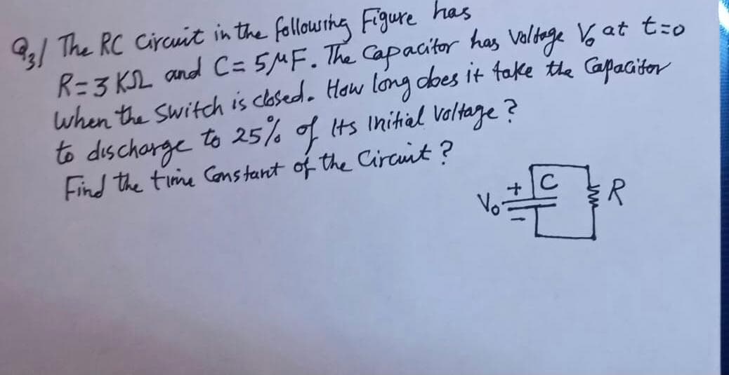 9/ The RC Circuit in the followihg Figure has
R=3 KSL and C= 5MF. The Capacitor has Voldage 6 at t:o
when the switch is clased. How long dbes it fake the Gapacitor
to dischorge to 25% of its Inihial Veltage ?
Find the time Constant of the Circuit ?
Vo-
