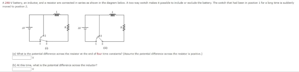 A 248-V battery, an inductor, and a resistor are connected in series as shown in the diagram below. A two-way switch makes it possible to include or exclude the battery. The switch that had been in position 1 for a long time is suddenly
moved to position 2.
AV
000
地
AV
(a) What is the potential difference across the resistor at the end of four time constants? (Assume the potential difference across the resistor is positive.)
(b) At this time, what is the potential difference across the inductor?
V