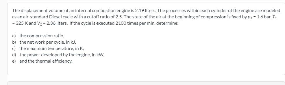 The displacement volume of an internal combustion engine is 2.19 liters. The processes within each cylinder of the engine are modeled
as an air-standard Diesel cycle with a cutoff ratio of 2.5. The state of the air at the beginning of compression is fixed by p1 = 1.6 bar, T1
= 325 Kand V, = 2.36 liters. If the cycle is executed 2100 times per min, determine:
a) the compression ratio,
b) the net work per cycle, in kJ,
c) the maximum temperature, in K,
d) the power developed by the engine, in kW,
e) and the thermal efficiency.
