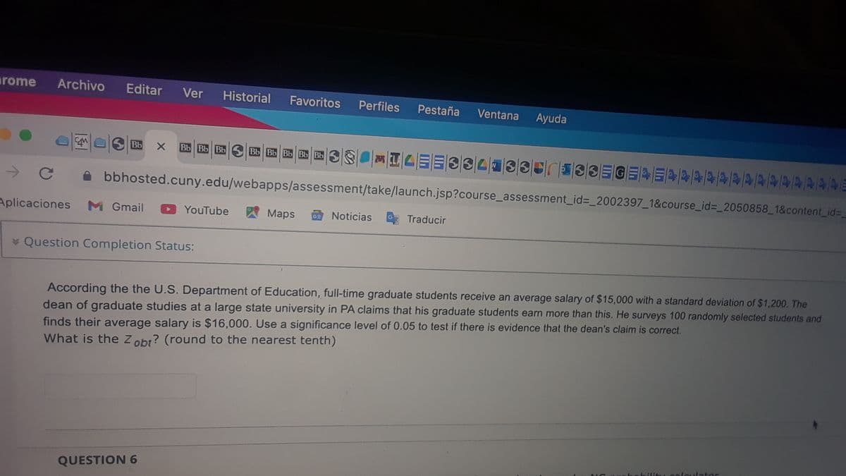 arome
Archivo
Editar
Ver
Historial
Favoritos
Perfiles
Pestaña
Ventana
Ayuda
Bb
Bb Bb Bb
Bb Bb Bb Bb Bb
bbhosted.cuny.edu/webapps/assessment/take/launch.jsp?course_assessment_id%3_2002397_1&course_id=_2050858_1&content_id=_
Aplicaciones
M Gmail
YouTube
Maps
ENoticias
Traducir
* Question Completion Status:
According the the U.S. Department of Education, full-time graduate students receive an average salary of $15,000 with a standard deviation of $1,200. The
dean of graduate studies at a large state university in PA claims that his graduate students earn more than this. He surveys 100 randomly selected students and
finds their average salary is $16,000. Use a significance level of 0.05 to test if there is evidence that the dean's claim is correct.
What is the Zobr? (round to the nearest tenth)
calcılator
QUESTION 6
