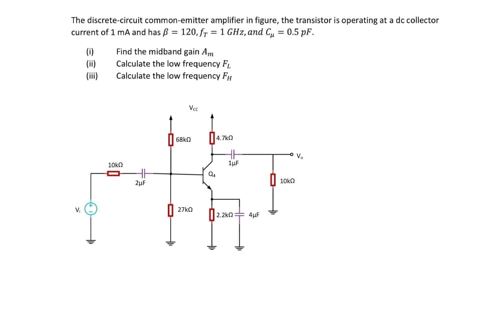 The discrete-circuit common-emitter amplifier in figure, the transistor is operating at a dc collector
current of 1 mA and has B = 120, fr = 1 GHz, and C, = 0.5 pF.
(i)
(ii)
(iii)
Find the midband gain Am
Calculate the low frequency F,
Calculate the low frequency FH
Vcc
4.7kO
V.
10kQ
1µF
10ka
2µF
V
27ka
2.2kQ= 4uF
