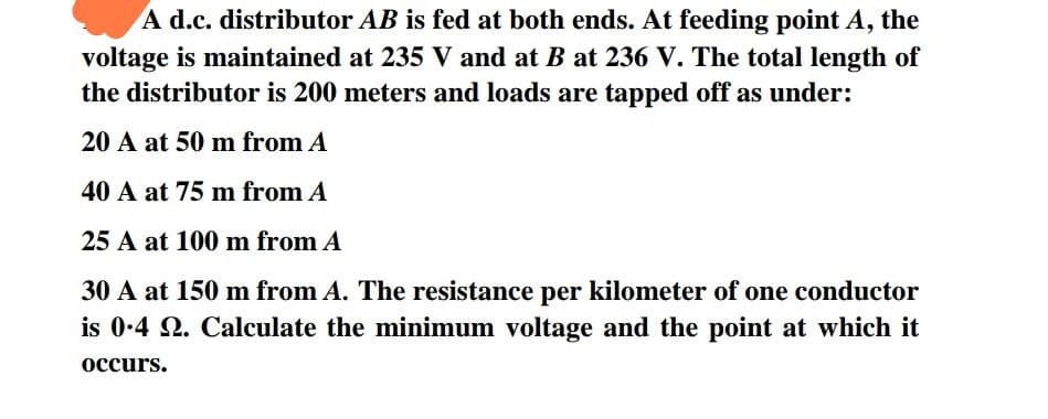 A d.c. distributor AB is fed at both ends. At feeding point A, the
voltage is maintained at 235 V and at B at 236 V. The total length of
the distributor is 200 meters and loads are tapped off as under:
20 A at 50 m from A
40 A at 75 m from A
25 A at 100 m from A
30 A at 150 m from A. The resistance per kilometer of one conductor
is 0.4 2. Calculate the minimum voltage and the point at which it
occurs.
