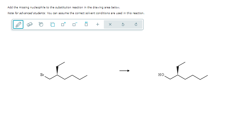 Add the missing nucleophile to the substitution reaction in the drawing area below.
Note for advanced students: You can assume the correct solvent conditions are used in this reaction.
Br
+ X
HO,
