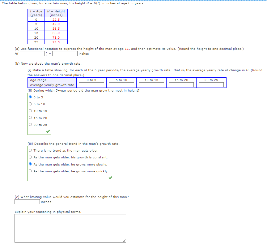 The table below gives, for a certain man, his height H = H(t) in inches at age t in years.
t = Age
(years)
H = Height
(inches)
0
22.5
5
42.0
10
15
20
25
(a) Use functional notation to express the height of the man at age 11, and then estimate its value. (Round the height to one decimal place.)
H(
inches
56.5
66.0
73.0
73.5
(b) Now we study the man's growth rate.
(i) Make a table showing, for each of the 5-year periods, the average yearly growth rate-that is, the average yearly rate of change in H. (Round
the answers to one decimal place.)
Age range
10 to 15
15 to 20
20 to 25
Average yearly growth rate
(ii) During which 5-year period did the man grow the most in height?
Ⓒ 0 to 5
O 5 to 10
0 to 5
5 to 10
(iii) Describe the general trend in the man's growth rate.
There is no trend as the man gets older.
As the man gets older, his growth is constant.
As the man gets older, he grows more slowly.
As the man gets older, he grows more quickly.
Explain your reasoning in physical terms.
(c) What limiting value would you estimate for the height of this man?
inches
10 to 15
15 to 20
20 to 25