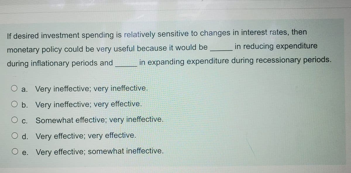 If desired investment spending is relatively sensitive to changes in interest rates, then
in reducing expenditure
monetary policy could be very useful because it would be
during inflationary periods and
in expanding expenditure during recessionary periods.
O a. Very ineffective; very ineffective.
O b. Very ineffective; very effective.
С.
Somewhat effective; very ineffective.
O d. Very effective; very effective.
O e. Very effective; somewhat ineffective.
