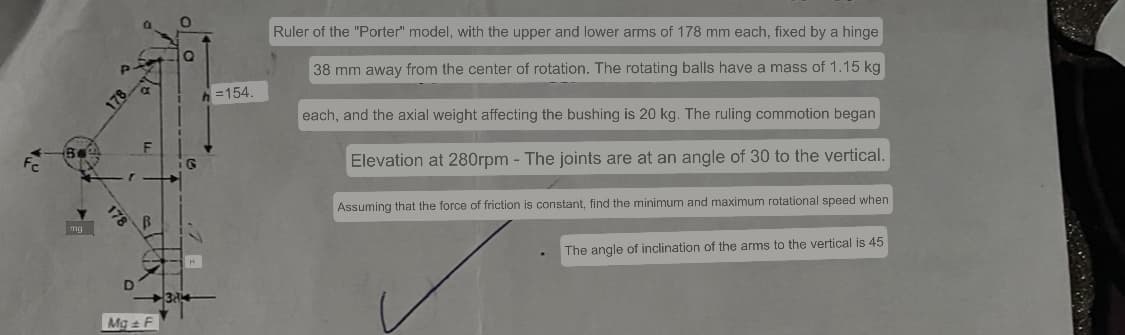 mg
Mg F
G
=154.
Ruler of the "Porter" model, with the upper and lower arms of 178 mm each, fixed by a hinge
38 mm away from the center of rotation. The rotating balls have a mass of 1.15 kg
each, and the axial weight affecting the bushing is 20 kg. The ruling commotion began
Elevation at 280rpm - The joints are at an angle of 30 to the vertical.
Assuming that the force of friction is constant, find the minimum and maximum rotational speed when
The angle of inclination of the arms to the vertical is 45