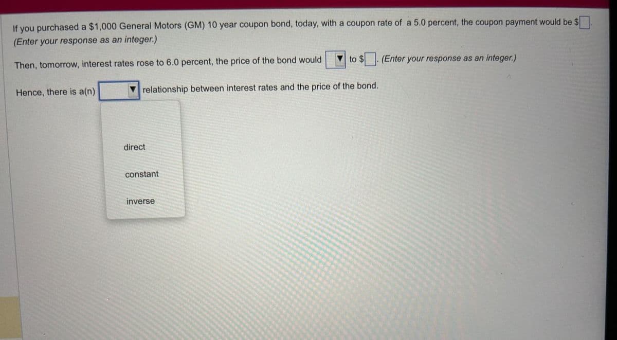 If you purchased a $1,000 General Motors (GM) 10 year coupon bond, today, with a coupon rate of a 5.0 percent, the coupon payment would be $
(Enter your response as an integer.)
$0.
Then, tomorrow, interest rates rose to 6.0 percent, the price of the bond would
Hence, there is a(n)
relationship between interest rates and the price of the bond.
direct
constant
to $. (Enter your response as an integer.)
inverse