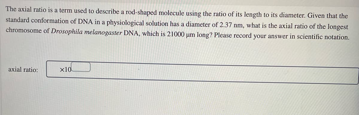The axial ratio is a term used to describe a rod-shaped molecule using the ratio of its length to its diameter. Given that the
standard conformation of DNA in a physiological solution has a diameter of 2.37 nm, what is the axial ratio of the longest
chromosome of Drosophila melanogaster DNA, which is 21000 µm long? Please record your answer in scientific notation.
axial ratio:
x10
