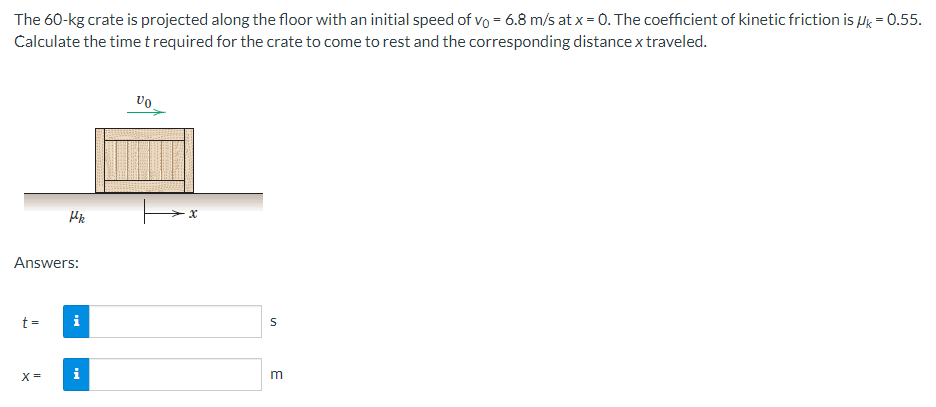 The 60-kg crate is projected along the floor with an initial speed of vo = 6.8 m/s at x = 0. The coefficient of kinetic friction is μk = 0.55.
Calculate the time t required for the crate to come to rest and the corresponding distance x traveled.
Answers:
t =
Hk
X =
i
VO
S
m