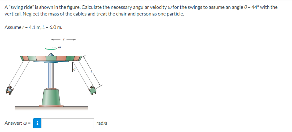 A "swing ride" is shown in the figure. Calculate the necessary angular velocity w for the swings to assume an angle 0 = 44° with the
vertical. Neglect the mass of the cables and treat the chair and person as one particle.
Assume r = 4.1 m, L = 6.0 m.
Answer: W= i
rad/s