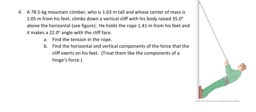 4. A 78.5-kg mountain climber, who is 1.63 m tall and whose center of mass is
1.05 m from his feet, climbs down a vertical cliff with his body raised 35.0⁰
above the horizontal (see figure). He holds the rope 1.41 m from his feet and
it makes a 22.0° angle with the cliff face.
a.
b.
Find the tension in the rope.
Find the horizontal and vertical components of the force that the
cliff exerts on his feet. (Treat them like the components of a
hinge's force.)