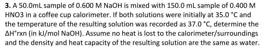 3. A 50.0mL sample of 0.600 M NaOH is mixed with 150.0 mL sample of 0.400 M
HNO3 in a coffee cup calorimeter. If both solutions were initially at 35.0 °C and
the temperature of the resulting solution was recorded as 37.0 °C, determine the
AH°rxn (in kJ/mol NaOH). Assume no heat is lost to the calorimeter/surroundings
and the density and heat capacity of the resulting solution are the same as water.