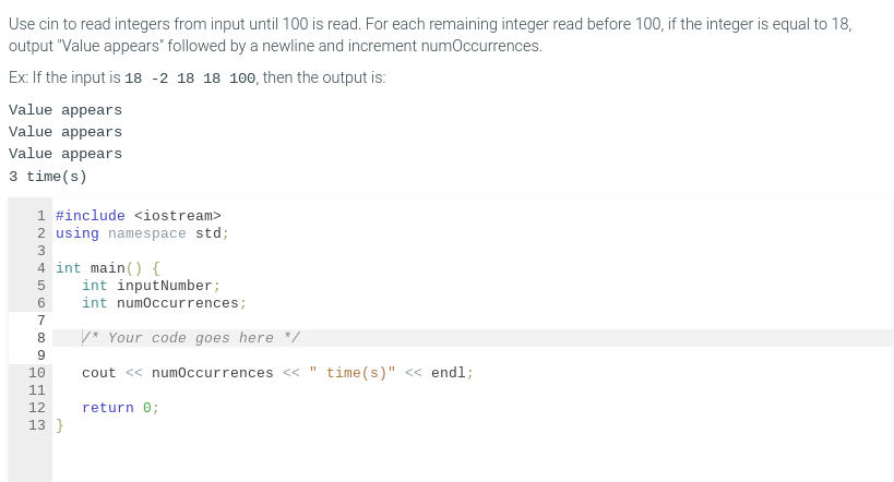 Use cin to read integers from input until 100 is read. For each remaining integer read before 100, if the integer is equal to 18,
output "Value appears" followed by a newline and increment numOccurrences.
Ex: If the input is 18 -2 18 18 100, then the output is:
Value appears
Value appears
Value appears
3 time(s)
1 #include <iostream>
2 using namespace std;
3
4 int main() {
5
6
7
8
9
10
11
12
13}
int inputNumber;
int numOccurrences;
/* Your code goes here */
cout << numOccurrences << " time(s)" << endl;
return 0;