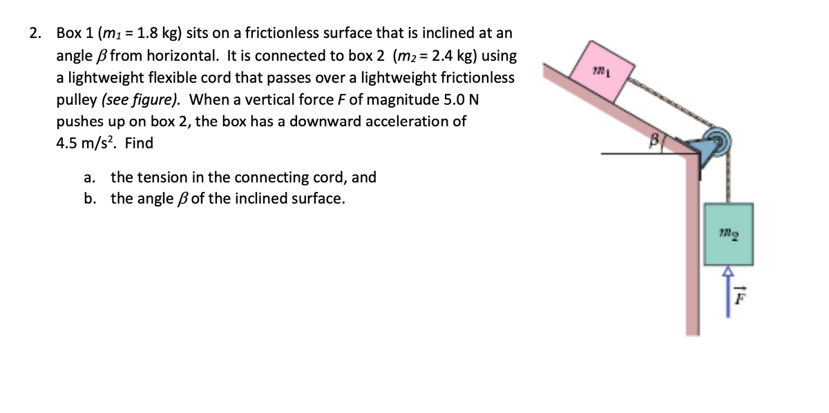 2. Box 1 (m₁ = 1.8 kg) sits on a frictionless surface that is inclined at an
angle from horizontal. It is connected to box 2 (m₂ = 2.4 kg) using
a lightweight flexible cord that passes over a lightweight frictionless
pulley (see figure). When a vertical force F of magnitude 5.0 N
pushes up on box 2, the box has a downward acceleration of
4.5 m/s². Find
a. the tension in the connecting cord, and
b. the angle of the inclined surface.
B
mq