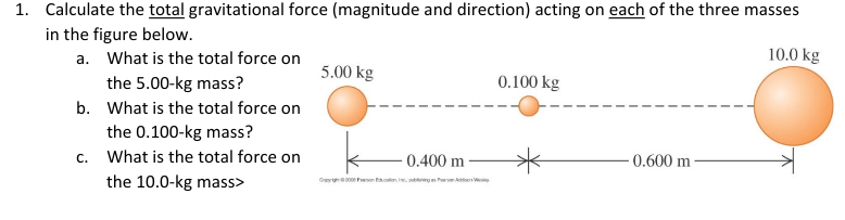 1. Calculate the total gravitational force (magnitude and direction) acting on each of the three masses
in the figure below.
10.0 kg
a. What is the total force on
the 5.00-kg mass?
b. What is the total force on
the 0.100-kg mass?
c. What is the total force on
the 10.0-kg mass>
5.00 kg
0.400 m
Goy2006 Fon Education, neubling Act
0.100 kg
-0.600 m