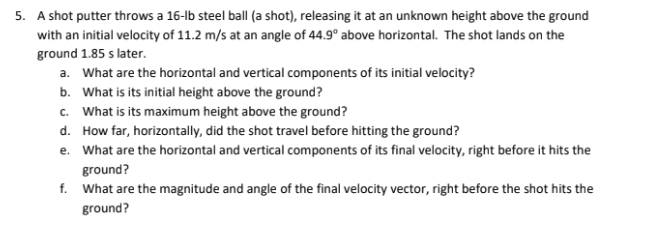 5. A shot putter throws a 16-lb steel ball (a shot), releasing it at an unknown height above the ground
with an initial velocity of 11.2 m/s at an angle of 44.9° above horizontal. The shot lands on the
ground 1.85 s later.
a. What are the horizontal and vertical components of its initial velocity?
b. What is its initial height above the ground?
c. What is its maximum height above the ground?
d. How far, horizontally, did the shot travel before hitting the ground?
e. What are the horizontal and vertical components of its final velocity, right before it hits the
ground?
f.
What are the magnitude and angle of the final velocity vector, right before the shot hits the
ground?