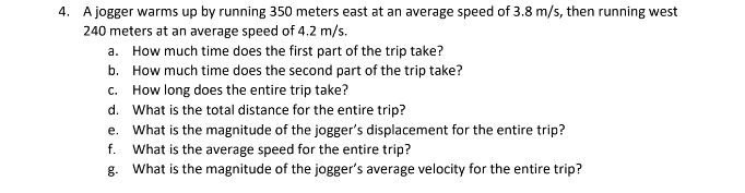 4. A jogger warms up by running 350 meters east at an average speed of 3.8 m/s, then running west
240 meters at an average speed of 4.2 m/s.
a. How much time does the first part of the trip take?
b. How much time does the second part of the trip take?
c. How long does the entire trip take?
d. What is the total distance for the entire trip?
e. What is the magnitude of the jogger's displacement for the entire trip?
f. What is the average speed for the entire trip?
g.
What is the magnitude of the jogger's average velocity for the entire trip?