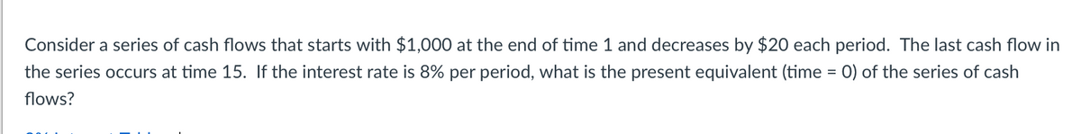 Consider a series of cash flows that starts with $1,000 at the end of time 1 and decreases by $20 each period. The last cash flow in
the series occurs at time 15. If the interest rate is 8% per period, what is the present equivalent (time = 0) of the series of cash
flows?
