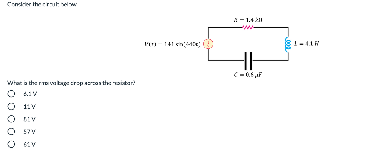 Consider the circuit below.
R = 1.4 kN
V(t) = 141 sin(440t) (
L = 4.1 H
C = 0.6 µF
What is the rms voltage drop across the resistor?
O 6.1V
11 V
81 V
57 V
61 V
ell
