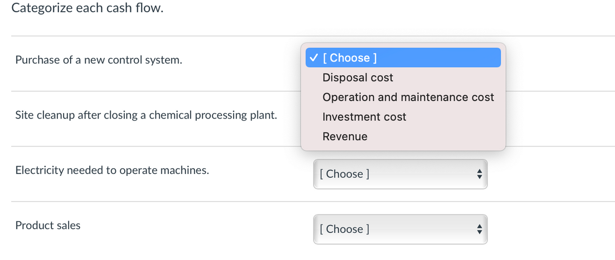 Categorize each cash flow.
Purchase of a new control system.
V [ Choose ]
Disposal cost
Operation and maintenance cost
Site cleanup after closing a chemical processing plant.
Investment cost
Revenue
Electricity needed to operate machines.
[ Choose ]
Product sales
[ Choose ]
