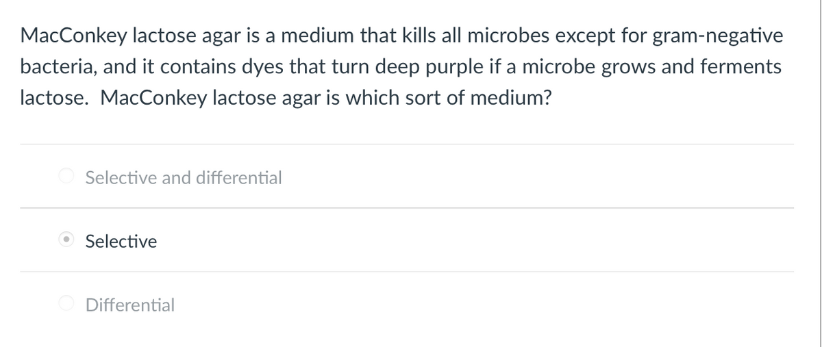MacConkey lactose agar is a medium that kills all microbes except for gram-negative
bacteria, and it contains dyes that turn deep purple if a microbe grows and ferments
lactose. MacConkey lactose agar is which sort of medium?
Selective and differential
O Selective
Differential

