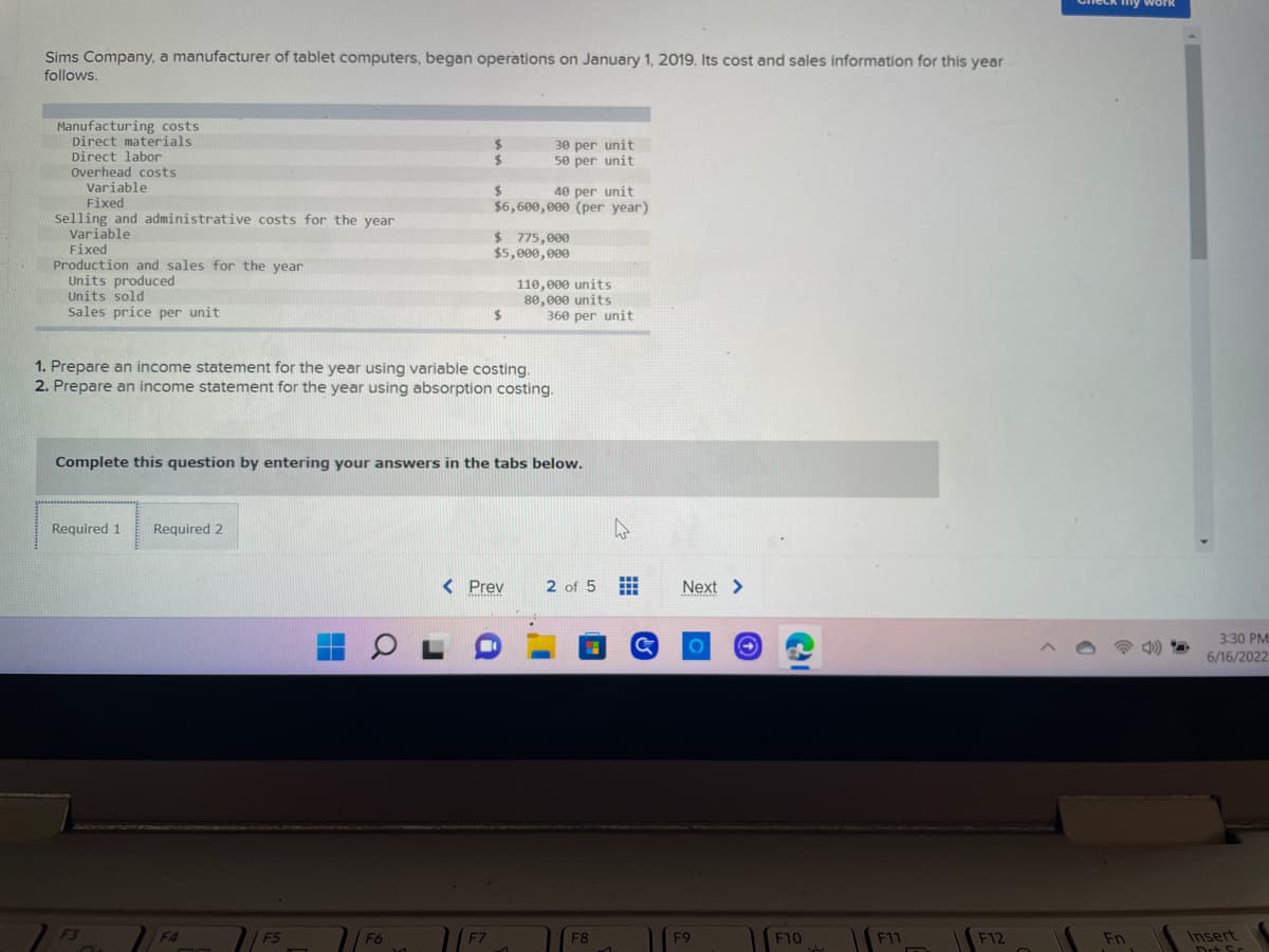 Sims Company, a manufacturer of tablet computers, began operations on January 1, 2019. Its cost and sales information for this year
follows.
Manufacturing costs
Direct materials.
Direct labor
30 per unit
$
50 per unit
Overhead costs
Variable
$
40 per unit
Fixed
$6,600,000 (per year)
Selling and administrative costs for the year
Variable
$ 775,000
$5,000,000
Fixed
Production and sales for the year
Units produced
110,000 units
Units sold
Sales price per unit
80,000 units
360 per unit
$
1. Prepare an income statement for the year using variable costing.
2. Prepare an income statement for the year using absorption costing.
Complete this question by entering your answers in the tabs below.
Required 1 Required 2
< Prev
2 of 5
*******
F4
X
n
F5
OL
F6
1
F7
1
F8
1
#
Next >
O
F9
F10
Ś
F11
F12
my wor
Fn
3:30 PM
6/16/2022
Insert
Drt Sc