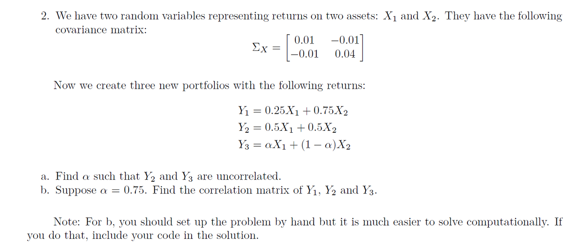 2. We have two random variables representing returns on two assets: X₁ and X₂. They have the following
covariance matrix:
Ex
=
0.01 -0.01
-0.01 0.04
Now we create three new portfolios with the following returns:
Y₁ = 0.25X₁ +0.75X₂
Y₂ = 0.5X₁ +0.5X₂
Y3 = aX₁ + (1 − a) X₂
a. Find a such that Y₂ and Y3 are uncorrelated.
b. Suppose a = 0.75. Find the correlation matrix of Y₁, Y₂ and Y3.
Note: For b, you should set up the problem by hand but it is much easier to solve computationally. If
you do that, include your code in the solution.