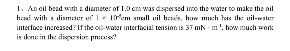 1. An oil bead with a diameter of 1.0 cm was dispersed into the water to make the oil
bead with a diameter of 1 × 105cm small oil beads, how much has the oil-water
interface increased? If the oil-water interfacial tension is 37 mN m¹, how much work
is done in the dispersion process?