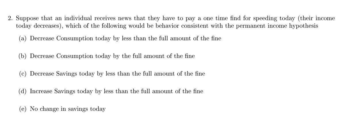2. Suppose that an individual receives news that they have to pay a one time find for speeding today (their income
today decreases), which of the following would be behavior consistent with the permanent income hypothesis
(a) Decrease Consumption today by less than the full amount of the fine
(b) Decrease Consumption today by the full amount of the fine
(c) Decrease Savings today by less than the full amount of the fine
(d) Increase Savings today by less than the full amount of the fine
(e) No change in savings today