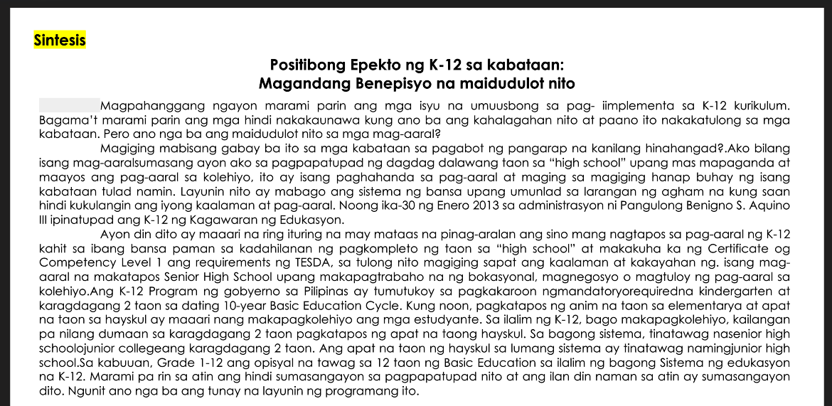 Sintesis
Positibong Epekto ng K-12 sa kabataan:
Magandang Benepisyo na maidudulot nito
Magpahanggang ngayon marami parin ang mga isyu na umuusbong sa pag- iimplementa sa K-12 kurikulum.
Bagama't marami parin ang mga hindi nakakaunawa kung ano ba ang kahalagahan nito at paano ito nakakatulong sa mga
kabataan. Pero ano nga ba ang maidudulot nito sa mga mag-aaral?
Magiging mabisang gabay ba ito sa mga kabataan sa pagabot ng pangarap na kanilang hinahangad?.Ako bilang
isang mag-aaralsumasang ayon ako sa pagpapatupad ng dagdag dalawang taon sa "high school" upang mas mapaganda at
maayos ang pag-aaral sa kolehiyo, ito ay isang paghahanda sa pag-aaral at maging sa magiging hanap buhay ng isang
kabataan tulad namin. Layunin nito ay mabago ang sistema ng bansa upang umunlad sa larangan ng agham na kung saan
hindi kukulangin ang iyong kaalaman at pag-aaral. Noong ika-30 ng Enero 2013 sa administrasyon ni Pangulong Benigno S. Aquino
Ill ipinatupad ang K-12 ng Kagawaran ng Edukasyon.
Ayon din dito ay maaari na ring ituring na may mataas na pinag-aralan ang sino mang nagtapos sa pag-aaral ng K-12
kahit sa ibang bansa paman sa kadahilanan ng pagkompleto ng taon sa "high school" at makakuha ka ng Certificate og
Competency Level 1 ang requirements ng TESDA, sa tulong nito magiging sapat ang kaalaman at kakayahan ng. isang mag-
aaral na makatapos Senior High School upang makapagtrabaho na ng bokasyonal, magnegosyo o magtuloy ng pag-aaral sa
kolehiyo.Ang K-12 Program ng gobyerno sa Pilipinas ay tumutukoy sa pagkakaroon ngmandatoryorequiredna kindergarten at
karagdagang 2 taon sa dating 10-year Basic Education Cycle. Kung noon, pagkatapos ng anim na taon sa elementarya at apat
na taon sa hayskul ay maaari nang makapagkolehiyo ang mga estudyante. Sa ilalim ng K-12, bago makapagkolehiyo, kailangan
pa nilang dumaan sa karagdagang 2 taon pagkatapos ng apat na taong hayskul. Sa bagong sistema, tinatawag nasenior high
schoolojunior collegeang karagdagang 2 taon. Ang apat na taon ng hayskul sa lumang sistema ay tinatawag namingjunior high
school.Sa kabuuan, Grade 1-12 ang opisyal na tawag sa 12 taon ng Basic Education sa ilalim ng bagong Sistema ng edukasyon
na K-12. Marami pa rin sa atin ang hindi sumasangayon sa pagpapatupad nito at ang ilan din naman sa atin ay sumasangayon
dito. Ngunit ano nga ba ang tunay na layunin ng programang ito.