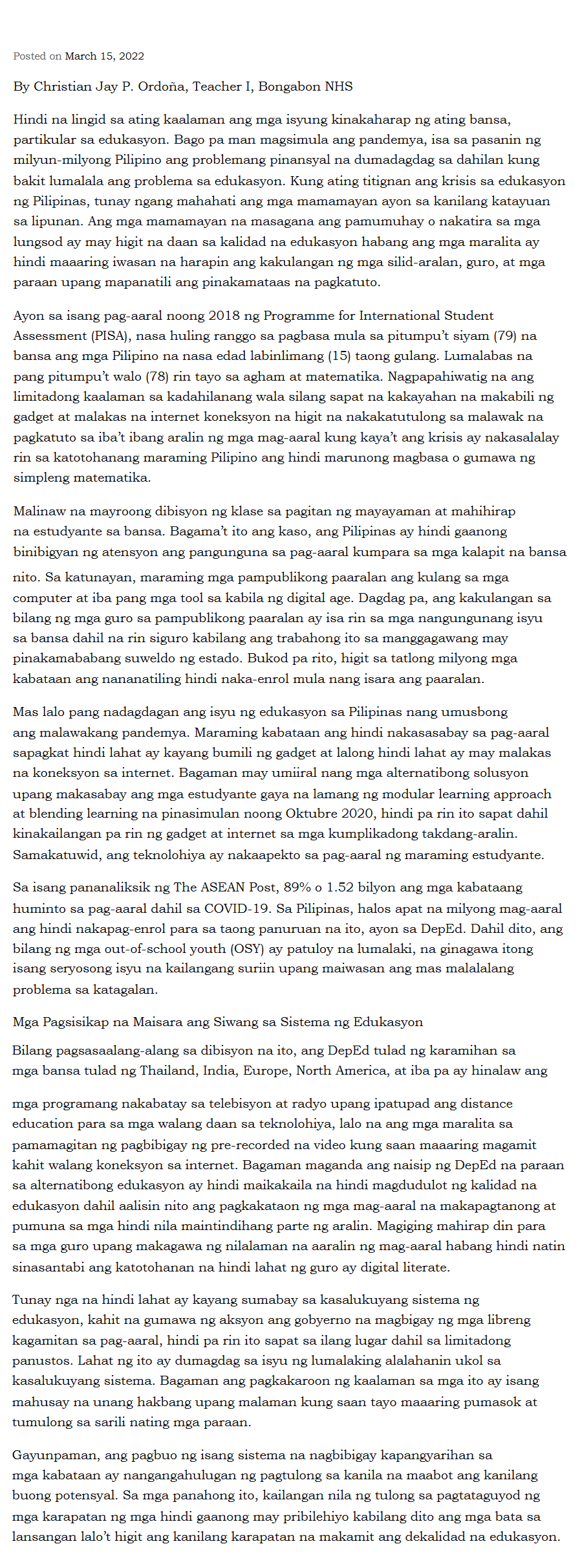 Posted on March 15, 2022
By Christian Jay P. Ordoña, Teacher I, Bongabon NHS
Hindi na lingid sa ating kaalaman ang mga isyung kinakaharap ng ating bansa,
partikular sa edukasyon. Bago pa man magsimula ang pandemya, isa sa pasanin ng
milyun-milyong Pilipino ang problemang pinansyal na dumadagdag sa dahilan kung
bakit lumalala ang problema sa edukasyon. Kung ating titignan ang krisis sa edukasyon
ng Pilipinas, tunay ngang mahahati ang mga mamamayan ayon sa kanilang katayuan
sa lipunan. Ang mga mamamayan na masagana ang pamumuhay o nakatira sa mga
lungsod ay may higit na daan sa kalidad na edukasyon habang ang mga maralita ay
hindi maaaring iwasan na harapin ang kakulangan ng mga silid-aralan, guro, at mga
paraan upang mapanatili ang pinakamataas na pagkatuto.
Ayon sa isang pag-aaral noong 2018 ng Programme for International Student
Assessment (PISA), nasa huling ranggo sa pagbasa mula sa pitumpu't siyam (79) na
bansa ang mga Pilipino na nasa edad labinlimang (15) taong gulang. Lumalabas na
pang pitumpu't walo (78) rin tayo sa agham at matematika. Nagpapahiwatig na ang
limitadong kaalaman sa kadahilanang wala silang sapat na kakayahan na makabili ng
gadget at malakas na internet koneksyon na higit na nakakatutulong sa malawak na
pagkatuto sa iba't ibang aralin ng mga mag-aaral kung kaya't ang krisis ay nakasalalay
rin sa katotohanang maraming Pilipino ang hindi marunong magbasa o gumawa ng
simpleng matematika.
Malinaw na mayroong dibisyon ng klase sa pagitan ng mayayaman at mahihirap
na estudyante sa bansa. Bagama't ito ang kaso, ang Pilipinas ay hindi gaanong
binibigyan ng atensyon ang pangunguna sa pag-aaral kumpara sa mga kalapit na bansa
nito. Sa katunayan, maraming mga pampublikong paaralan ang kulang sa mga
computer at iba pang mga tool sa kabila ng digital age. Dagdag pa, ang kakulangan sa
bilang ng mga guro sa pampublikong paaralan ay isa rin sa mga nangungunang isyu
sa bansa dahil na rin siguro kabilang ang trabahong ito sa manggagawang may
pinakamababang suweldo ng estado. Bukod pa rito, higit sa tatlong milyong mga
kabataan ang nananatiling hindi naka-enrol mula nang isara ang paaralan.
Mas lalo pang nadagdagan ang isyu ng edukasyon sa Pilipinas nang umusbong
ang malawakang pandemya. Maraming kabataan ang hindi nakasasabay sa pag-aaral
sapagkat hindi lahat ay kayang bumili ng gadget at lalong hindi lahat ay may malakas
na koneksyon sa internet. Bagaman may umiiral nang mga alternatibong solusyon
upang makasabay ang mga estudyante gaya na lamang ng modular learning approach
at blending learning na pinasimulan noong Oktubre 2020, hindi pa rin ito sapat dahil
kinakailangan pa rin ng gadget at internet sa mga kumplikadong takdang-aralin.
Samakatuwid, ang teknolohiya ay nakaapekto sa pag-aaral ng maraming estudyante.
Sa isang pananaliksik ng The ASEAN Post, 89% o 1.52 bilyon ang mga kabataang
huminto sa pag-aaral dahil sa COVID-19. Sa Pilipinas, halos apat na milyong mag-aaral
ang hindi nakapag-enrol para sa taong panuruan na ito, ayon sa DepEd. Dahil dito, ang
bilang ng mga out-of-school youth (OSY) ay patuloy na lumalaki, na ginagawa itong
isang seryosong isyu na kailangang suriin upang maiwasan ang mas malalalang
problema sa katagalan.
Mga Pagsisikap na Maisara ang Siwang sa Sistema ng Edukasyon
Bilang pagsasaalang-alang sa dibisyon na ito, ang DepEd tulad ng karamihan sa
mga bansa tulad ng Thailand, India, Europe, North America, at iba pa ay hinalaw ang
mga programang nakabatay sa telebisyon at radyo upang ipatupad ang distance
education para sa mga walang daan sa teknolohiya, lalo na ang mga maralita sa
pamamagitan ng pagbibigay ng pre-recorded na video kung saan maaaring magamit
kahit walang koneksyon sa internet. Bagaman maganda ang naisip ng DepEd na paraan
sa alternatibong edukasyon ay hindi maikakaila na hindi magdudulot ng kalidad na
edukasyon dahil aalisin nito ang pagkakataon ng mga mag-aaral na makapagtanong at
pumuna sa mga hindi nila maintindihang parte ng aralin. Magiging mahirap din para
sa mga guro upang makagawa ng nilalaman na aaralin ng mag-aaral habang hindi natin
sinasantabi ang katotohanan na hindi lahat ng guro ay digital literate.
Tunay nga na hindi lahat ay kayang sumabay sa kasalukuyang sistema ng
edukasyon, kahit na gumawa ng aksyon ang gobyerno na magbigay ng mga libreng
kagamitan sa pag-aaral, hindi pa rin ito sapat sa ilang lugar dahil sa limitadong
panustos. Lahat ng ito ay dumagdag sa isyu ng lumalaking alalahanin ukol sa
kasalukuyang sistema. Bagaman ang pagkakaroon ng kaalaman sa mga ito ay isang
mahusay na unang hakbang upang malaman kung saan tayo maaaring pumasok at
tumulong sa sarili nating mga paraan.
Gayunpaman, ang pagbuo ng isang sistema na nagbibigay kapangyarihan sa
mga kabataan ay nangangahulugan ng pagtulong sa kanila na maabot ang kanilang
buong potensyal. Sa mga panahong ito, kailangan nila ng tulong sa pagtataguyod ng
mga karapatan ng mga hindi gaanong may pribilehiyo kabilang dito ang mga bata sa
lansangan lalo't higit ang kanilang karapatan na makamit ang dekalidad na edukasyon.