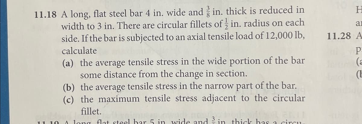 11.18 A long, flat steel bar 4 in. wide and 3 in. thick is reduced in
width to 3 in. There are circular fillets of in. radius on each
side. If the bar is subjected to an axial tensile load of 12,000 lb,
calculate
(a) the average tensile stress in the wide portion of the bar
some distance from the change in section.
(b) the average tensile stress in the narrow part of the bar.
(c) the maximum tensile stress adjacent to the circular
wild fillet.
11 10 A long flat steel bar 5 in wide and in thick has a circu
162111
3
H
ar
11.28 A
P
(a
(E