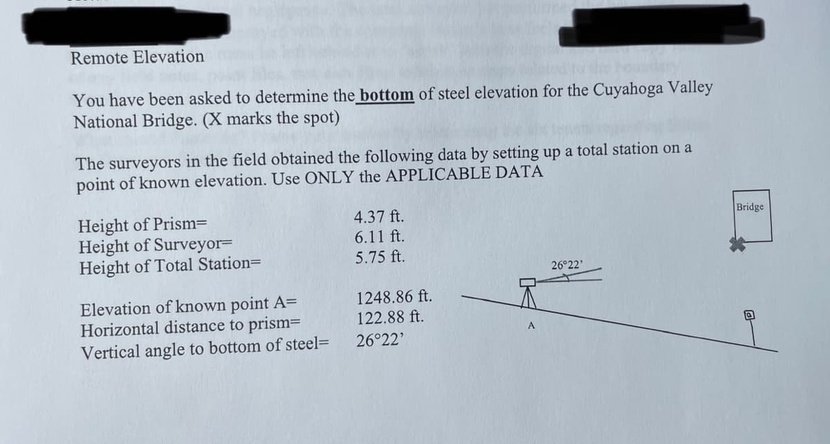 Remote Elevation
ated to the bounde
You have been asked to determine the bottom of steel elevation for the Cuyahoga Valley
National Bridge. (X marks the spot)
The surveyors in the field obtained the following data by setting up a total station on a
point of known elevation. Use ONLY the APPLICABLE DATA
Height of Prism=
Height of Surveyor=
Height of Total Station=
Elevation of known point A=
Horizontal distance to prism=
Vertical angle to bottom of steel=
4.37 ft.
6.11 ft.
5.75 ft.
1248.86 ft.
122.88 ft.
26°22'
26°22'
Bridge
Q