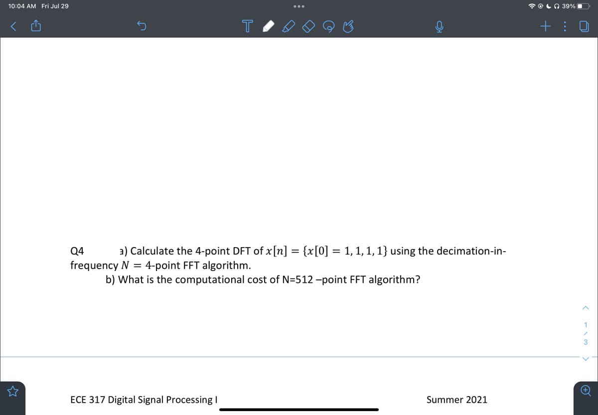 10:04 AM Fri Jul 29
T
a) Calculate the 4-point DFT of x[n]
Q4
frequency N = 4-point FFT algorithm.
ECE 317 Digital Signal Processing I
{x[0] =
= 1, 1, 1, 1} using the decimation-in-
b) What is the computational cost of N=512-point FFT algorithm?
Summer 2021
39%
+:
(w\->
3
+