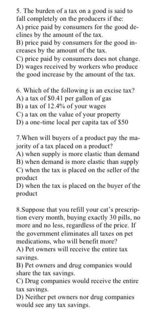 5. The burden of a tax on a good is said to
fall completely on the producers if the:
A) price paid by consumers for the good de-
clines by the amount of the tax.
B) price paid by consumers for the good in-
creases by the amount of the tax.
C) price paid by consumers does not change.
D) wages received by workers who produce
the good increase by the amount of the tax.
6. Which of the following is an excise tax?
A) a tax of $0.41 per gallon of gas
B) a tax of 12.4% of your wages
C) a tax on the value of your property
D) a one-time local per capita tax of $50
7.When will buyers of a product pay the ma-
jority of a tax placed on a product?
A) when supply is more elastic than demand
B) when demand is more elastic than supply
C) when the tax is placed on the seller of the
product
D) when the tax is placed on the buyer of the
product
8.Suppose that you refill your cat's prescrip-
tion every month, buying exactly 30 pills, no
more and no less, regardless of the price. If
the government eliminates all taxes on pet
medications, who will benefit more?
A) Pet owners will receive the entire tax
savings.
B) Pet owners and drug companies would
share the tax savings.
C) Drug companies would receive the entire
tax savings.
D) Neither pet owners nor drug companies
would see any tax savings.
