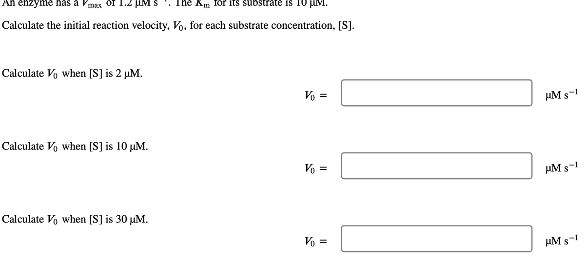 An enzyme has a V
of 1.2 uM s
The Km for its substrate is 10 µM.
max
Calculate the initial reaction velocity, Vo, for each substrate concentration, [S].
Calculate Vo when [S] is 2 µM.
Vo =
µM s
Calculate Vo when [S] is 10 µM.
Vo =
µM s-1
Calculate Vo when [S] is 30 µM.
Vo =
µM s-1
