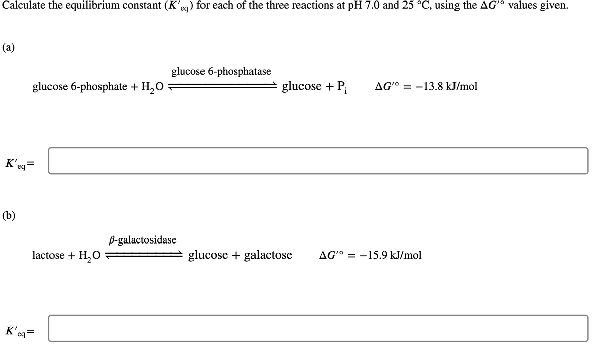 Calculate the equilibrium constant (K'eg) for each of the three reactions at pH 7.0 and 25 °C, using the AGʻ° values given.
(a)
glucose 6-phosphatase
glucose 6-phosphate + H,O
glucose + P;
AG'° = –13.8 kJ/mol
K'eq=
(b)
B-galactosidase
lactose + H,O
glucose + galactose
AG'O
= -15.9 kJ/mol
K'eq=
