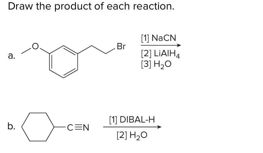 Draw the product of each reaction.
[1] NaCN
Br
[2] LIAIH4
[3] H2O
а.
[1] DIBAL-H
b.
-C=N
[2] H2O
