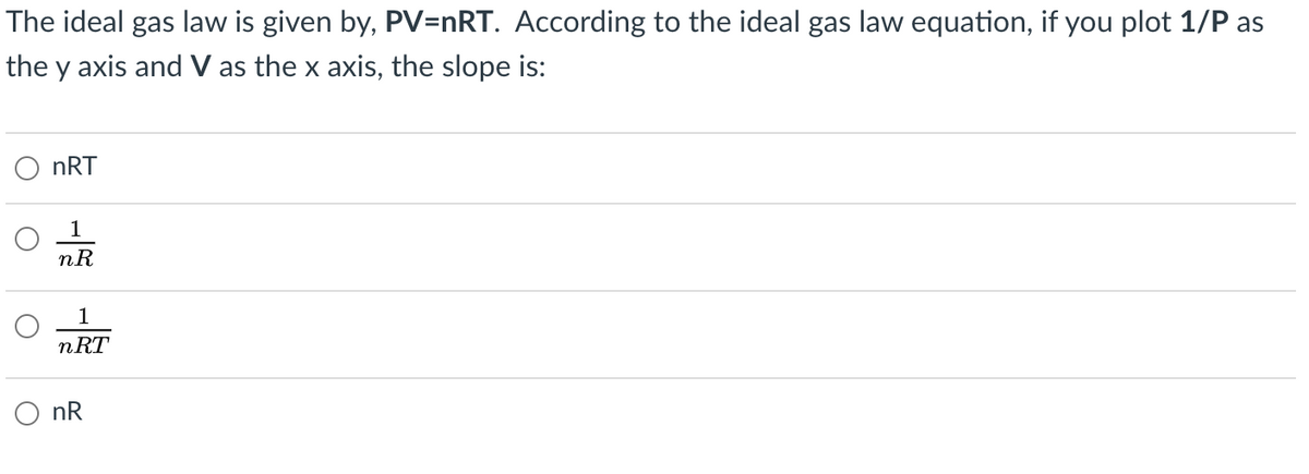 The ideal gas law is given by, PV=nRT. According to the ideal gas law equation, if you plot 1/P as
the y axis and V as the x axis, the slope is:
O nRT
1
nR
1
nRT
O nR

